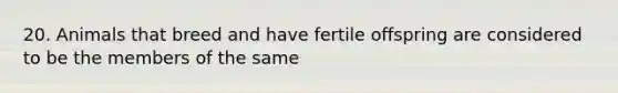 20. Animals that breed and have fertile offspring are considered to be the members of the same