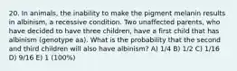 20. In animals, the inability to make the pigment melanin results in albinism, a recessive condition. Two unaffected parents, who have decided to have three children, have a first child that has albinism (genotype aa). What is the probability that the second and third children will also have albinism? A) 1/4 B) 1/2 C) 1/16 D) 9/16 E) 1 (100%)