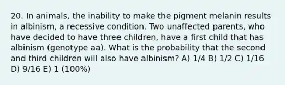 20. In animals, the inability to make the pigment melanin results in albinism, a recessive condition. Two unaffected parents, who have decided to have three children, have a first child that has albinism (genotype aa). What is the probability that the second and third children will also have albinism? A) 1/4 B) 1/2 C) 1/16 D) 9/16 E) 1 (100%)