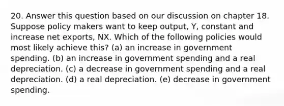 20. Answer this question based on our discussion on chapter 18. Suppose policy makers want to keep output, Y, constant and increase net exports, NX. Which of the following policies would most likely achieve​ this? (a) an increase in government spending. (b) an increase in government spending and a real depreciation. (c) a decrease in government spending and a real depreciation. (d) a real depreciation. (e) decrease in government spending.