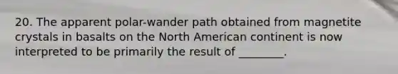 20. The apparent polar-wander path obtained from magnetite crystals in basalts on the North American continent is now interpreted to be primarily the result of ________.