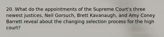 20. What do the appointments of the Supreme Court's three newest justices, Neil Gorsuch, Brett Kavanaugh, and Amy Coney Barrett reveal about the changing selection process for the high court?