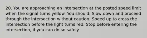 20. You are approaching an intersection at the posted speed limit when the signal turns yellow. You should: Slow down and proceed through the intersection without caution. Speed up to cross the intersection before the light turns red. Stop before entering the intersection, if you can do so safely.