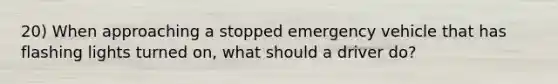 20) When approaching a stopped emergency vehicle that has flashing lights turned on, what should a driver do?