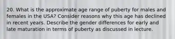 20. What is the approximate age range of puberty for males and females in the USA? Consider reasons why this age has declined in recent years. Describe the gender differences for early and late maturation in terms of puberty as discussed in lecture.