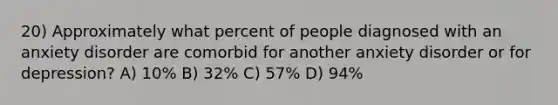 20) Approximately what percent of people diagnosed with an anxiety disorder are comorbid for another anxiety disorder or for depression? A) 10% B) 32% C) 57% D) 94%