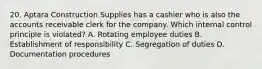 20. Aptara Construction Supplies has a cashier who is also the accounts receivable clerk for the company. Which internal control principle is violated? A. Rotating employee duties B. Establishment of responsibility C. Segregation of duties D. Documentation procedures