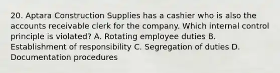 20. Aptara Construction Supplies has a cashier who is also the accounts receivable clerk for the company. Which internal control principle is violated? A. Rotating employee duties B. Establishment of responsibility C. Segregation of duties D. Documentation procedures