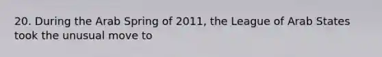 20. During the Arab Spring of 2011, the League of Arab States took the unusual move to