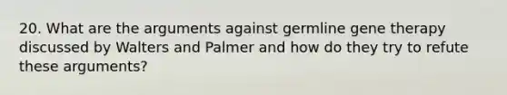 20. What are the arguments against germline gene therapy discussed by Walters and Palmer and how do they try to refute these arguments?