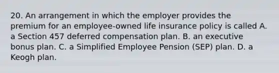 20. An arrangement in which the employer provides the premium for an employee-owned life insurance policy is called A. a Section 457 deferred compensation plan. B. an executive bonus plan. C. a Simplified Employee Pension (SEP) plan. D. a Keogh plan.