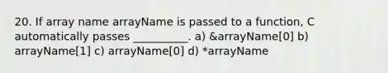 20. If array name arrayName is passed to a function, C automatically passes __________. a) &arrayName[0] b) arrayName[1] c) arrayName[0] d) *arrayName