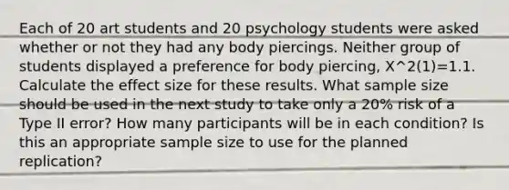 Each of 20 art students and 20 psychology students were asked whether or not they had any body piercings. Neither group of students displayed a preference for body piercing, X^2(1)=1.1. Calculate the effect size for these results. What sample size should be used in the next study to take only a 20% risk of a Type II error? How many participants will be in each condition? Is this an appropriate sample size to use for the planned replication?