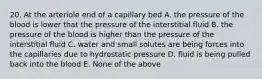 20. At the arteriole end of a capillary bed A. the pressure of the blood is lower that the pressure of the interstitial fluid B. the pressure of the blood is higher than the pressure of the interstitial fluid C. water and small solutes are being forces into the capillaries due to hydrostatic pressure D. fluid is being pulled back into the blood E. None of the above