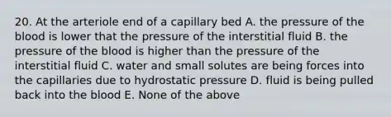 20. At the arteriole end of a capillary bed A. the pressure of <a href='https://www.questionai.com/knowledge/k7oXMfj7lk-the-blood' class='anchor-knowledge'>the blood</a> is lower that the pressure of the interstitial fluid B. the pressure of the blood is higher than the pressure of the interstitial fluid C. water and small solutes are being forces into the capillaries due to hydrostatic pressure D. fluid is being pulled back into the blood E. None of the above