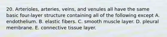 20. Arterioles, arteries, veins, and venules all have the same basic four-layer structure containing all of the following except A. endothelium. B. elastic fibers. C. smooth muscle layer. D. pleural membrane. E. connective tissue layer.