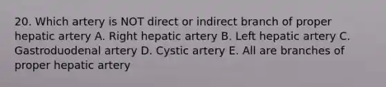 20. Which artery is NOT direct or indirect branch of proper hepatic artery A. Right hepatic artery B. Left hepatic artery C. Gastroduodenal artery D. Cystic artery E. All are branches of proper hepatic artery