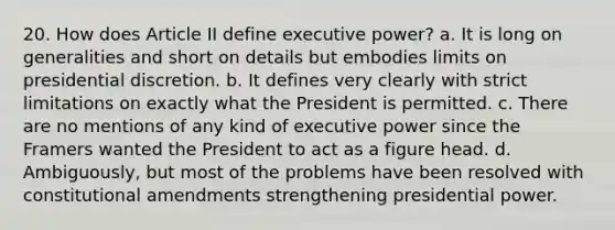 20. How does Article II define executive power? a. It is long on generalities and short on details but embodies limits on presidential discretion. b. It defines very clearly with strict limitations on exactly what the President is permitted. c. There are no mentions of any kind of executive power since the Framers wanted the President to act as a figure head. d. Ambiguously, but most of the problems have been resolved with constitutional amendments strengthening presidential power.