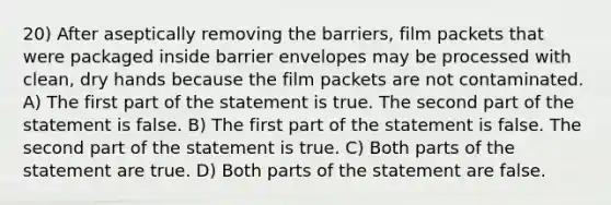 20) After aseptically removing the barriers, film packets that were packaged inside barrier envelopes may be processed with clean, dry hands because the film packets are not contaminated. A) The first part of the statement is true. The second part of the statement is false. B) The first part of the statement is false. The second part of the statement is true. C) Both parts of the statement are true. D) Both parts of the statement are false.