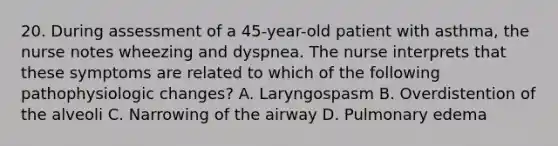 20. During assessment of a 45-year-old patient with asthma, the nurse notes wheezing and dyspnea. The nurse interprets that these symptoms are related to which of the following pathophysiologic changes? A. Laryngospasm B. Overdistention of the alveoli C. Narrowing of the airway D. Pulmonary edema