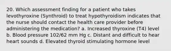 20. Which assessment finding for a patient who takes levothyroxine (Synthroid) to treat hypothyroidism indicates that the nurse should contact the health care provider before administering the medication? a. Increased thyroxine (T4) level b. Blood pressure 102/62 mm Hg c. Distant and difficult to hear heart sounds d. Elevated thyroid stimulating hormone level