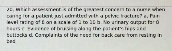 20. Which assessment is of the greatest concern to a nurse when caring for a patient just admitted with a pelvic fracture? a. Pain level rating of 8 on a scale of 1 to 10 b. No urinary output for 8 hours c. Evidence of bruising along the patient's hips and buttocks d. Complaints of the need for back care from resting in bed