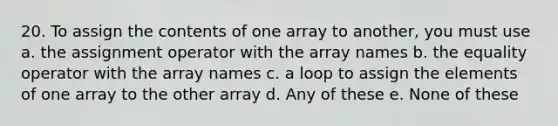 20. To assign the contents of one array to another, you must use a. the assignment operator with the array names b. the equality operator with the array names c. a loop to assign the elements of one array to the other array d. Any of these e. None of these