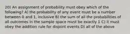 20) An assignment of probability must obey which of the following? A) the probability of any event must be a number between 0 and 1, inclusive B) the sum of all the probabilities of all outcomes in the sample space must be exactly 1 C) it must obey the addition rule for disjoint events D) all of the above