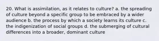 20. What is assimilation, as it relates to culture? a. the spreading of culture beyond a specific group to be embraced by a wider audience b. the process by which a society learns its culture c. the indigenization of social groups d. the submerging of cultural differences into a broader, dominant culture