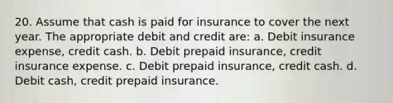 20. Assume that cash is paid for insurance to cover the next year. The appropriate debit and credit are: a. Debit insurance expense, credit cash. b. Debit prepaid insurance, credit insurance expense. c. Debit prepaid insurance, credit cash. d. Debit cash, credit prepaid insurance.