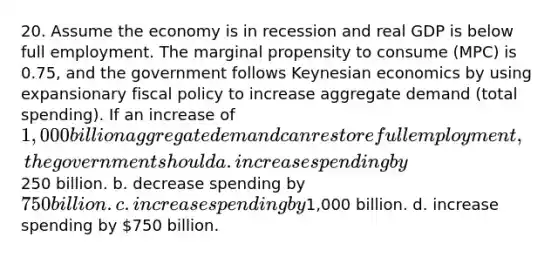 20. Assume the economy is in recession and real GDP is below full employment. The marginal propensity to consume (MPC) is 0.75, and the government follows Keynesian economics by using expansionary fiscal policy to increase aggregate demand (total spending). If an increase of 1,000 billion aggregate demand can restore full employment, the government should a. increase spending by250 billion. b. decrease spending by 750 billion. c. increase spending by1,000 billion. d. increase spending by 750 billion.