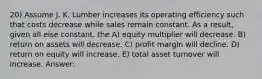 20) Assume J. K. Lumber increases its operating efficiency such that costs decrease while sales remain constant. As a result, given all else constant, the A) equity multiplier will decrease. B) return on assets will decrease. C) profit margin will decline. D) return on equity will increase. E) total asset turnover will increase. Answer: