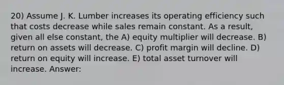 20) Assume J. K. Lumber increases its operating efficiency such that costs decrease while sales remain constant. As a result, given all else constant, the A) equity multiplier will decrease. B) return on assets will decrease. C) profit margin will decline. D) return on equity will increase. E) total asset turnover will increase. Answer: