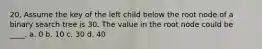 20. Assume the key of the left child below the root node of a binary search tree is 30. The value in the root node could be ____. a. 0 b. 10 c. 30 d. 40