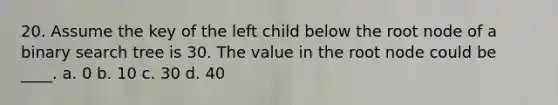 20. Assume the key of the left child below the root node of a binary search tree is 30. The value in the root node could be ____. a. 0 b. 10 c. 30 d. 40