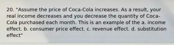 20. "Assume the price of Coca-Cola increases. As a result, your real income decreases and you decrease the quantity of Coca-Cola purchased each month. This is an example of the a. income effect. b. consumer price effect. c. revenue effect. d. substitution effect"