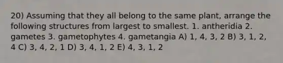 20) Assuming that they all belong to the same plant, arrange the following structures from largest to smallest. 1. antheridia 2. gametes 3. gametophytes 4. gametangia A) 1, 4, 3, 2 B) 3, 1, 2, 4 C) 3, 4, 2, 1 D) 3, 4, 1, 2 E) 4, 3, 1, 2