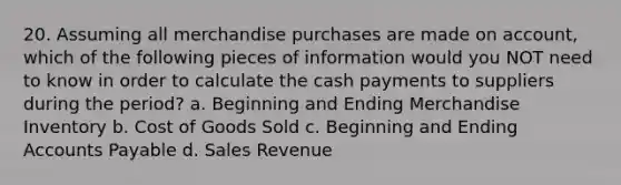 20. Assuming all merchandise purchases are made on account, which of the following pieces of information would you NOT need to know in order to calculate the cash payments to suppliers during the period? a. Beginning and Ending Merchandise Inventory b. Cost of Goods Sold c. Beginning and Ending Accounts Payable d. Sales Revenue