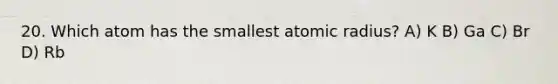 20. Which atom has the smallest atomic radius? A) K B) Ga C) Br D) Rb