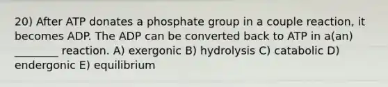 20) After ATP donates a phosphate group in a couple reaction, it becomes ADP. The ADP can be converted back to ATP in a(an) ________ reaction. A) exergonic B) hydrolysis C) catabolic D) endergonic E) equilibrium