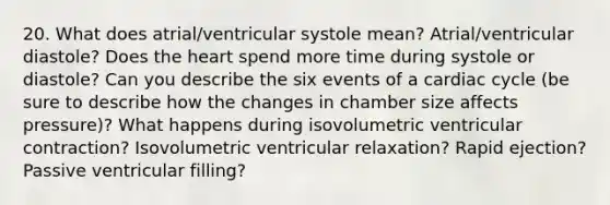 20. What does atrial/ventricular systole mean? Atrial/ventricular diastole? Does the heart spend more time during systole or diastole? Can you describe the six events of a cardiac cycle (be sure to describe how the changes in chamber size affects pressure)? What happens during isovolumetric ventricular contraction? Isovolumetric ventricular relaxation? Rapid ejection? Passive ventricular filling?