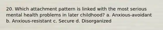 20. Which attachment pattern is linked with the most serious mental health problems in later childhood? a. Anxious-avoidant b. Anxious-resistant c. Secure d. Disorganized