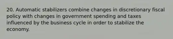 20. Automatic stabilizers combine changes in discretionary fiscal policy with changes in government spending and taxes influenced by the business cycle in order to stabilize the economy.