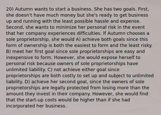 20) Autumn wants to start a business. She has two goals. First, she doesn't have much money but she's ready to get business up and running with the least possible hassle and expense. Second, she wants to minimize her personal risk in the event that her company experiences difficulties. If Autumn chooses a sole proprietorship, she would A) achieve both goals since this form of ownership is both the easiest to form and the least risky. B) meet her first goal since sole proprietorships are easy and inexpensive to form. However, she would expose herself to personal risk because owners of sole proprietorships have unlimited liability. C) not achieve either goal since proprietorships are both costly to set up and subject to unlimited liability. D) achieve her second goal, since the owners of sole proprietorships are legally protected from losing more than the amount they invest in their company. However, she would find that the start-up costs would be higher than if she had incorporated her business.