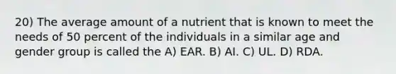 20) The average amount of a nutrient that is known to meet the needs of 50 percent of the individuals in a similar age and gender group is called the A) EAR. B) AI. C) UL. D) RDA.