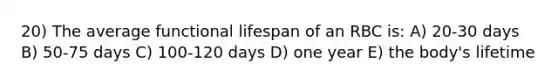 20) The average functional lifespan of an RBC is: A) 20-30 days B) 50-75 days C) 100-120 days D) one year E) the body's lifetime