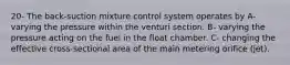 20- The back-suction mixture control system operates by A- varying the pressure within the venturi section. B- varying the pressure acting on the fuel in the float chamber. C- changing the effective cross-sectional area of the main metering orifice (jet).