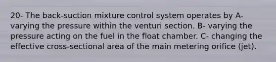 20- The back-suction mixture control system operates by A- varying the pressure within the venturi section. B- varying the pressure acting on the fuel in the float chamber. C- changing the effective cross-sectional area of the main metering orifice (jet).