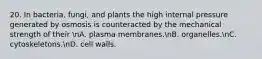 20. In bacteria, fungi, and plants the high internal pressure generated by osmosis is counteracted by the mechanical strength of their nA. plasma membranes.nB. organelles.nC. cytoskeletons.nD. cell walls.