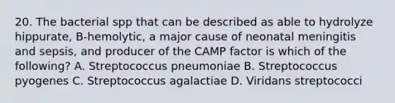 20. The bacterial spp that can be described as able to hydrolyze hippurate, B-hemolytic, a major cause of neonatal meningitis and sepsis, and producer of the CAMP factor is which of the following? A. Streptococcus pneumoniae B. Streptococcus pyogenes C. Streptococcus agalactiae D. Viridans streptococci